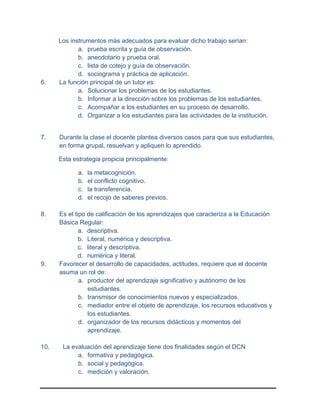 Los instrumentos más adecuados para evaluar dicho trabajo serían:
a. prueba escrita y guía de observación.
b. anecdotario y prueba oral.
c. lista de cotejo y guía de observación.
d. sociograma y práctica de aplicación.
6. La función principal de un tutor es:
a. Solucionar los problemas de los estudiantes.
b. Informar a la dirección sobre los problemas de los estudiantes.
c. Acompañar a los estudiantes en su proceso de desarrollo.
d. Organizar a los estudiantes para las actividades de la institución.
7. Durante la clase el docente plantea diversos casos para que sus estudiantes,
en forma grupal, resuelvan y apliquen lo aprendido.
Esta estrategia propicia principalmente:
a. la metacognición.
b. el conflicto cognitivo.
c. la transferencia.
d. el recojo de saberes previos.
8. Es el tipo de calificación de los aprendizajes que caracteriza a la Educación
Básica Regular:
a. descriptiva.
b. Literal, numérica y descriptiva.
c. literal y descriptiva.
d. numérica y literal.
9. Favorecer el desarrollo de capacidades, actitudes, requiere que el docente
asuma un rol de:
a. productor del aprendizaje significativo y autónomo de los
estudiantes.
b. transmisor de conocimientos nuevos y especializados.
c. mediador entre el objeto de aprendizaje, los recursos educativos y
los estudiantes.
d. organizador de los recursos didácticos y momentos del
aprendizaje.
10. La evaluación del aprendizaje tiene dos finalidades según el DCN
a. formativa y pedagógica.
b. social y pedagógica.
c. medición y valoración.
 