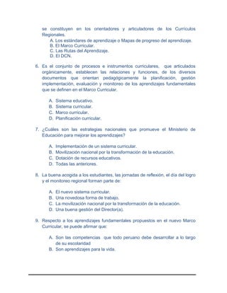 se constituyen en los orientadores y articuladores de los Currículos
Regionales.
A. Los estándares de aprendizaje o Mapas de progreso del aprendizaje.
B. El Marco Curricular.
C. Las Rutas del Aprendizaje.
D. El DCN.
6. Es el conjunto de procesos e instrumentos curriculares, que articulados
orgánicamente, establecen las relaciones y funciones, de los diversos
documentos que orientan pedagógicamente la planificación, gestión
implementación, evaluación y monitoreo de los aprendizajes fundamentales
que se definen en el Marco Curricular.
A. Sistema educativo.
B. Sistema curricular.
C. Marco curricular.
D. Planificación curricular.
7. ¿Cuáles son las estrategias nacionales que promueve el Ministerio de
Educación para mejorar los aprendizajes?
A. Implementación de un sistema curricular.
B. Movilización nacional por la transformación de la educación.
C. Dotación de recursos educativos.
D. Todas las anteriores.
8. La buena acogida a los estudiantes, las jornadas de reflexión, el día del logro
y el monitoreo regional forman parte de:
A. El nuevo sistema curricular.
B. Una novedosa forma de trabajo.
C. La movilización nacional por la transformación de la educación.
D. Una buena gestión del Director(a).
9. Respecto a los aprendizajes fundamentales propuestos en el nuevo Marco
Curricular, se puede afirmar que:
A. Son las competencias que todo peruano debe desarrollar a lo largo
de su escolaridad
B. Son aprendizajes para la vida.
 
