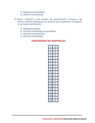 C. Rediseñar la organización.
D. gestionar el aprendizaje.
20. Apoyo individual a cada maestro, dar reconocimiento y estímulo a las
buenas prácticas pedagógicas son acciones que corresponden al siguiente
rol y/o función del Director(a):
A. Establecer dirección.
B. Promover el desarrollo de capacidades.
C. Rediseñar la organización.
D. gestionar el aprendizaje.
CUESTIONARIO VIII: RESPUESTAS
1 A
2 D
3 B
4 A
5 C
6 D
7 D
8 C
9 D
10 D
11 C
12 C
13 D
14 D
15 C
16 A
17 B
18 D
19 A
20 B
RECOPILADO Y SUBIDO POR YHON JORGE GARRO LULIMACHE
 