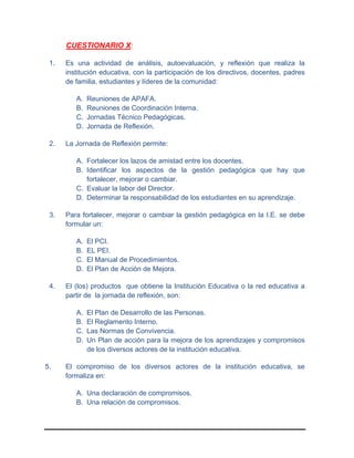 CUESTIONARIO X:
1. Es una actividad de análisis, autoevaluación, y reflexión que realiza la
institución educativa, con la participación de los directivos, docentes, padres
de familia, estudiantes y líderes de la comunidad:
A. Reuniones de APAFA.
B. Reuniones de Coordinación Interna.
C. Jornadas Técnico Pedagógicas.
D. Jornada de Reflexión.
2. La Jornada de Reflexión permite:
A. Fortalecer los lazos de amistad entre los docentes.
B. Identificar los aspectos de la gestión pedagógica que hay que
fortalecer, mejorar o cambiar.
C. Evaluar la labor del Director.
D. Determinar la responsabilidad de los estudiantes en su aprendizaje.
3. Para fortalecer, mejorar o cambiar la gestión pedagógica en la I.E. se debe
formular un:
A. El PCI.
B. EL PEI.
C. El Manual de Procedimientos.
D. El Plan de Acción de Mejora.
4. El (los) productos que obtiene la Institución Educativa o la red educativa a
partir de la jornada de reflexión, son:
A. El Plan de Desarrollo de las Personas.
B. El Reglamento Interno.
C. Las Normas de Convivencia.
D. Un Plan de acción para la mejora de los aprendizajes y compromisos
de los diversos actores de la institución educativa.
5. El compromiso de los diversos actores de la institución educativa, se
formaliza en:
A. Una declaración de compromisos.
B. Una relación de compromisos.
 