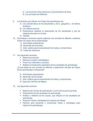 C. Las reuniones entre directivos y Coordinadores de Área.
D. Las Jornadas de Reflexión.
9. Los factores que influyen en el logro de aprendizajes son:
A. Las características de los estudiantes y de la geografía y el sistema
ecológico.
B. Los saberes previos.
C. Expectativas respecto al desempeño de los estudiantes y uso de
material educativo en el aula.
D. TODAS.
10. Qué etapas y acciones supone organizar una Jornada de reflexión y elaborar
el plan de mejora de los aprendizajes:
A. Actividades preparatorias.
B. Desarrollo de la jornada.
C. Acto público para la presentación de metas y compromisos.
D. Todas las anteriores.
11. Las siguientes acciones:
 Determinar la fecha.
 Elaborar el diseño metodológico.
 Prever los materiales y recursos.
 Realizar el tratamiento estadístico de los resultados de aprendizaje.
¿A qué etapa de una Jornada de reflexión y elaboración del plan de mejora
de los aprendizajes corresponde?
A. Actividades preparatorias.
B. Desarrollo de la jornada.
C. Acto público para la presentación de metas y compromisos.
D. Ejecución del Plan de Mejora.
12. Las siguientes acciones:
 Elaborar las normas de participación y convivencia para la jornada.
 Presentación de los resultados de aprendizaje.
 Análisis y reflexión de las causas que influyen en los resultados de
aprendizaje.
 Proponer metas y estrategias por equipos de trabajo.
 Plenaria para presentar y consensuar metas y estrategias para
mejorar los aprendizajes.
 