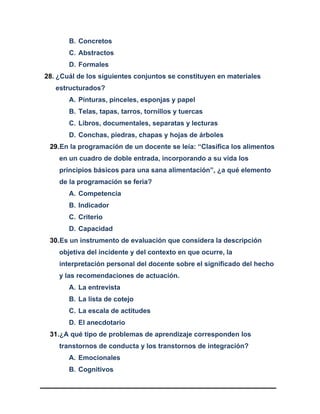 B. Concretos
C. Abstractos
D. Formales
28. ¿Cuál de los siguientes conjuntos se constituyen en materiales
estructurados?
A. Pinturas, pinceles, esponjas y papel
B. Telas, tapas, tarros, tornillos y tuercas
C. Libros, documentales, separatas y lecturas
D. Conchas, piedras, chapas y hojas de árboles
29.En la programación de un docente se leía: “Clasifica los alimentos
en un cuadro de doble entrada, incorporando a su vida los
principios básicos para una sana alimentación”, ¿a qué elemento
de la programación se feria?
A. Competencia
B. Indicador
C. Criterio
D. Capacidad
30.Es un instrumento de evaluación que considera la descripción
objetiva del incidente y del contexto en que ocurre, la
interpretación personal del docente sobre el significado del hecho
y las recomendaciones de actuación.
A. La entrevista
B. La lista de cotejo
C. La escala de actitudes
D. El anecdotario
31.¿A qué tipo de problemas de aprendizaje corresponden los
transtornos de conducta y los transtornos de integración?
A. Emocionales
B. Cognitivos
 