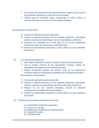  Comunica a los estudiantes los procedimientos a seguir para el uso de
los materiales educativos, antes de iniciar el trabajo.
 Verifica que el estudiante haya comprendido el cómo utilizar el
material educativo para lograr el aprendizaje esperado.
Corresponden al desempeño:
A. Conoce el material educativo disponible.
B. Incluye el material educativo en las unidades didácticas, actividades
diarias y sesiones de aprendizaje, de forma articulada y pertinente.
C. Organiza los materiales en el aula para el uso de los estudiantes
durante la sesión de aprendizaje o actividad diaria.
D. Explica los aprendizajes esperados y cómo utilizar el o los materiales
educativos.
19. Los indicadores siguientes:
 Usa material educativo acorde a la edad y grado de los estudiantes.
 Usa la lengua materna de los estudiantes mientras realiza las
actividades propuestas con el material educativo.
 Incluye situaciones propias del entorno local de los estudiantes
mientras realiza las actividades propuestas con el material educativo.
Corresponden al desempeño:
A. Conoce el material educativo disponible.
B. Incluye el material educativo en las unidades didácticas, actividades
diarias y sesiones de aprendizaje, de forma articulada y pertinente.
C. Adecua el uso del material educativo durante la actividad
considerando la realidad de los estudiantes.
D. Explica los aprendizajes esperados y cómo utilizar el o los materiales
educativos.
20. Respecto al uso efectivo del tiempo en el aula:
Las actividades específicas siguientes:
(1) Lectura en voz alta.
(2) Explicación, Exposición y/o Demostración.
(3) Debate/ Discusión.
(4) Tarea/Ejercicio.
 