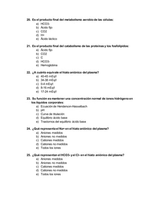20. Es el producto final del metabolismo aerobio de las células:
a) HCO3-
b) Ácido fijo
c) CO2
d) H+
e) Ácido láctico
21. Es el producto final del catabolismo de las proteínas y los fosfolípidos:
a) Ácido fijo
b) CO2
c) C
d) HCO3-
e) Hemoglobina
22. ¿A cuánto equivale el hiato aniónico del plasma?
a) 40-45 mEq/l
b) 34-38 mEq/l
c) 0-4 mEq/l
d) 8-16 mEq/l
e) 17-24 mEq/l
23. Su función es mantener una concentración normal de iones hidrógeno en
los líquidos corporales:
a) Ecuación de Henderson-Hasselbach
b) pH
c) Curva de titulación
d) Equilibrio ácido base
e) Trastornos del equilibrio ácido base
24. ¿Qué representa el Na+ en el hiato aniónico del plasma?
a) Aniones medidos
b) Aniones no medidos
c) Cationes medidos
d) Cationes no medidos
e) Todos los iones
25. ¿Qué representan el HCO3- yel Cl- en el hiato aniónico del plasma?
a) Aniones medidos
b) Aniones no medidos
c) Cationes medidos
d) Cationes no medidos
e) Todos los iones
 