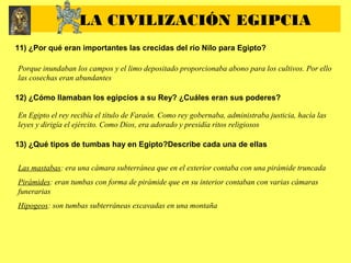 11) ¿Por qué eran importantes las crecidas del río Nilo para Egipto?
Porque inundaban los campos y el limo depositado proporcionaba abono para los cultivos. Por ello
las cosechas eran abundantes
12) ¿Cómo llamaban los egipcios a su Rey? ¿Cuáles eran sus poderes?
En Egipto el rey recibía el título de Faraón. Como rey gobernaba, administraba justicia, hacía las
leyes y dirigía el ejército. Como Dios, era adorado y presidía ritos religiosos
13) ¿Qué tipos de tumbas hay en Egipto?Describe cada una de ellas
Las mastabas: era una cámara subterránea que en el exterior contaba con una pirámide truncada
Pirámides: eran tumbas con forma de pirámide que en su interior contaban con varias cámaras
funerarias
Hipogeos: son tumbas subterráneas excavadas en una montaña
LA CIVILIZACIÓN EGIPCIA
 