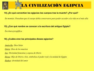 14) ¿En qué convertían los egipcios los cuerpos tras la muerte? ¿Por qué?
En momias. Pensaban que el cuerpo debía conservarse para poder acceder a la vida en el más alla
15) ¿Con qué nombre se conocer a la escritura del antiguo Egipto?
Escritura jeroglífica
16) ¿Cuáles eran los principales dioses egipcios?
Amón-Ra: Dios Solar
Osiris: Dios de los muertos
Isis: Divinidad femenina y esposa de Osiris
Horus: Hijo de Osiris e Isis, simboliza el poder real y la unidad de Egipto
Hathor: divinidad del amor
LA CIVILIZACIÓN EGIPCIA
 