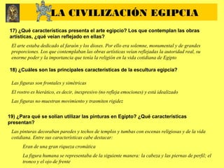 17) ¿Qué características presenta el arte egipcio? Los que contemplan las obras
artísticas, ¿qué veían reflejado en ellas?
El arte estaba dedicado al faraón y los dioses. Por ello era solemne, monumental y de grandes
proporciones. Los que contemplaban las obras artísticas veían reflejadas la autoridad real, su
enorme poder y la importancia que tenía la religión en la vida cotidiana de Egipto
18) ¿Cuáles son las principales características de la escultura egipcia?
Las figuras son frontales y simétricas
El rostro es hierático, es decir, inexpresivo (no refleja emociones) y está idealizado
Las figuras no muestran movimiento y trasmiten rigidez
19) ¿Para qué se solían utilizar las pinturas en Egipto? ¿Qué características
presentan?
Las pinturas decoraban paredes y techos de templos y tumbas con escenas religiosas y de la vida
cotidiana. Entre sus características cabe destacar:
Eran de una gran riqueza cromática
La figura humana se representaba de la siguiente manera: la cabeza y las piernas de perfil; el
tronco y el ojo de frente
LA CIVILIZACIÓN EGIPCIA
 