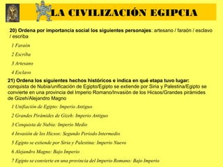 20) Ordena por importancia social los siguientes personajes: artesano / faraón / esclavo
/ escriba
1 Faraón
2 Escriba
3 Artesano
4 Esclavo
21) Ordena los siguientes hechos históricos e indica en qué etapa tuvo lugar:
conquista de Nubia/unificación de Egipto/Egipto se extiende por Siria y Palestina/Egipto se
convierte en una provincia del Imperio Romano/Invasión de los Hicsos/Grandes pirámides
de Gizeh/Alejandro Magno
1 Unifiación de Egipto: Imperio Antiguo
2 Grandes Pirámides de Gizeh: Imperio Antiguo
3 Conquista de Nubia: Imperio Medio
4 Invasión de los Hicsos: Segundo Periodo Intermedio
5 Egipto se extiende por Siria y Palestina: Imperio Nuevo
6 Alejandro Magno: Bajo Imperio
7 Egipto se convierte en una provincia del Imperio Romano: Bajo Imperio
LA CIVILIZACIÓN EGIPCIA
 