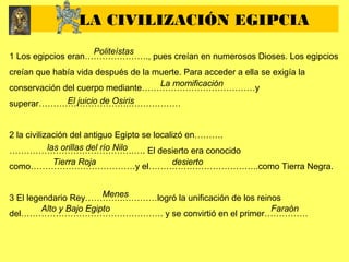1 Los egipcios eran…………………., pues creían en numerosos Dioses. Los egipcios
creían que había vida después de la muerte. Para acceder a ella se exigía la
conservación del cuerpo mediante…………………………………y
superar………………………….………………
2 la civilización del antiguo Egipto se localizó en……….
…………………………………….…. El desierto era conocido
como………………………………y el………………………………..como Tierra Negra.
3 El legendario Rey………….…………logró la unificación de los reinos
del…………………………………………. y se convirtió en el primer……………
LA CIVILIZACIÓN EGIPCIA
Politeístas
La momificación
El juicio de Osiris
las orillas del río Nilo
Tierra Roja desierto
Menes
Alto y Bajo Egipto Faraón
 
