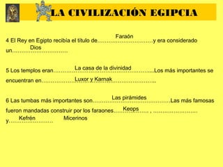 4 El Rey en Egipto recibía el título de…………………………y era considerado
un…………………………
5 Los templos eran……………………………………………....Los más importantes se
encuentran en……………………………………………………..
6 Las tumbas más importantes son……………………………………Las más famosas
fueron mandadas construir por los faraones………………. , ……………………
y……………………
LA CIVILIZACIÓN EGIPCIA
Faraón
Dios
La casa de la divinidad
Luxor y Karnak
Las pirámides
Keops
Kefrén Micerinos
 