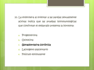 10. La enfermera al orientar a las parejas sexualmente
activas indica que las pruebas isoinmunologicas
que confirman el embarazo presenta la hormona:
a. Progesterona
b. Oxitocina
c. Gonadotropina coriónica
d. Lactogeno placentario
e. Folículo estimulante
Gonadotropina coriónica
 