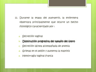 11. Durante la etapa del puerperio, la enfermera
observara principalmente que ocurre un hecho
fisiológico caracterizado por :
a. Secreción vaginal
b. Disminución progresiva del tamaño del útero
c. Secreción láctea acompañada de anemia
d. Grietas en el pezón y aumenta la mastitis
e. Hemorragia vaginal franca
Disminución progresiva del tamaño del útero
 