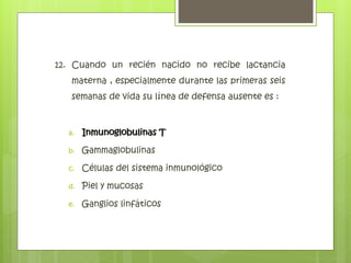 12. Cuando un recién nacido no recibe lactancia
materna , especialmente durante las primeras seis
semanas de vida su línea de defensa ausente es :
a. Inmunoglobulinas T
b. Gammaglobulinas
c. Células del sistema inmunológico
d. Piel y mucosas
e. Ganglios linfáticos
Inmunoglobulinas T
 