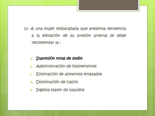 13. A una mujer embarazada que presenta tendencia
a la elevación de su presión arterial se debe
recomendar la :
a. Supresión total de sodio
b. Administración de hipotensores
c. Eliminación de alimentos enlatados
d. Disminución de calcio
e. Ingesta mayor de líquidos
Supresión total de sodio
 
