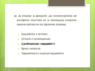 28. Al finalizar la gestación ,las concentraciones de
estrógenos ocurridos en la menopausia producen
mayores efectos en los siguientes sistemas:
a. Esquelético y nervioso
b. Urinario y cardiovascular
c. Cardiovascular y esquelético
d. Renal y sensorial
e. Tegumentario y musculo esquelético
Cardiovascular y esquelético
 