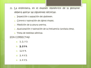 31. La enfermera, en el examen obstétrico de la gestante
deberá aplicar las siguientes técnicas:
1. Inspección y palpación del abdomen.
2. Control y valoración de signos vitales.
3. Medición de la altura uterina.
4. Auscultación y valoración de la frecuencia cardiaca fetal.
5. Toma de medidas pélvicas.
SON CORRECTAS:
a. 1, 2, y 3.
b. 2, 3 y 4.
c. 1,3 y 4.
d. 2, 4 y 5.
e. 3, 4 y 5.
2, 3 y 4.
 