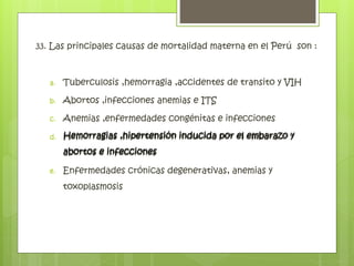 33. Las principales causas de mortalidad materna en el Perú son :
a. Tuberculosis ,hemorragia ,accidentes de transito y VIH
b. Abortos ,infecciones anemias e ITS
c. Anemias ,enfermedades congénitas e infecciones
d. Hemorragias ,hipertensión inducida por el embarazo y
abortos e infecciones
e. Enfermedades crónicas degenerativas, anemias y
toxoplasmosis
Hemorragias ,hipertensión inducida por el embarazo y
abortos e infecciones
 