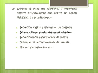 38. Durante la etapa del puerperio, la enfermera
observa principalmente que ocurre un hecho
fisiológico caracterizado por:
a. Secreción vaginal y eliminación de coágulos.
b. Disminución progresiva del tamaño del útero.
c. Secreción láctea acompañada de anemia.
d. Grietas en el pezón y amenaza de mastitis.
e. Hemorragia vaginal franca.
Disminución progresiva del tamaño del útero.
 