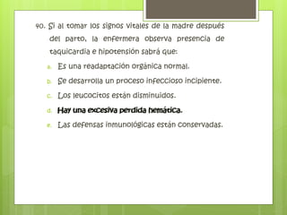 40. Si al tomar los signos vitales de la madre después
del parto, la enfermera observa presencia de
taquicardia e hipotensión sabrá que:
a. Es una readaptación orgánica normal.
b. Se desarrolla un proceso infeccioso incipiente.
c. Los leucocitos están disminuidos.
d. Hay una excesiva perdida hemática.
e. Las defensas inmunológicas están conservadas.
Hay una excesiva perdida hemática.
 
