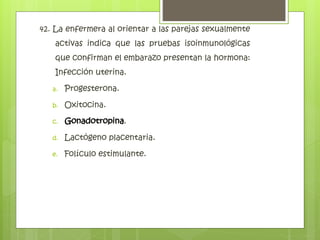 42. La enfermera al orientar a las parejas sexualmente
activas indica que las pruebas isoinmunológicas
que confirman el embarazo presentan la hormona:
Infección uterina.
a. Progesterona.
b. Oxitocina.
c. Gonadotropina.
d. Lactógeno placentaria.
e. Folículo estimulante.
Gonadotropina
 