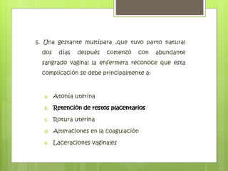 6. Una gestante multípara ,que tuvo parto natural
dos días después comenzó con abundante
sangrado vaginal la enfermera reconoce que esta
complicación se debe principalmente a:
a. Atonía uterina
b. Retención de restos placentarios
c. Rotura uterina
d. Alteraciones en la coagulación
e. Laceraciones vaginales
Retención de restos placentarios
 