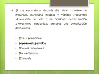 8. Si una embarazada ,después del primer trimestre de
embarazo, manifiesta nauseas y vómitos frecuentes
,disminución de peso, y en ocasiones deshidratación
,alteraciones metabólicas presenta una complicación
denominada:
a. Emesis gestacional
b. Hiperémesis gravídica
c. Vómitos puerperales
d. Pre – eclampsia
e. Eclampsia
Hiperémesis gravídica
 