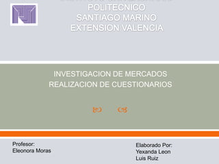 INVESTIGACION DE MERCADOS
             REALIZACION DE CUESTIONARIOS


                           


Profesor:                       Elaborado Por:
Eleonora Moras                  Yexanda Leon
                                Luis Ruiz
 