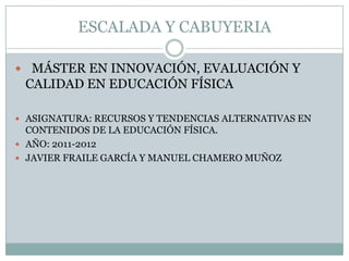 ESCALADA Y CABUYERIA

 MÁSTER EN INNOVACIÓN, EVALUACIÓN Y
 CALIDAD EN EDUCACIÓN FÍSICA

 ASIGNATURA: RECURSOS Y TENDENCIAS ALTERNATIVAS EN
  CONTENIDOS DE LA EDUCACIÓN FÍSICA.
 AÑO: 2011-2012
 JAVIER FRAILE GARCÍA Y MANUEL CHAMERO MUÑOZ
 