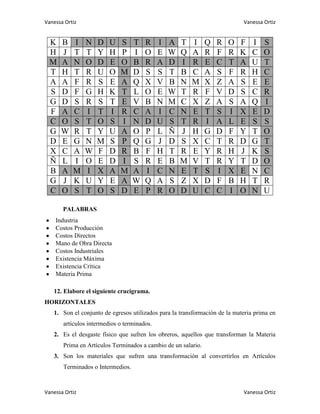Vanessa Ortiz                                                               Vanessa Ortiz


  K   B    I    N   D    U   S     T   R     I   A   T   I     Q   R   O   F   I    S
  H   J    T    T   Y    H   P     I   O     E   W   Q   A     R   F   R   K   C    O
  M   A    N    O   D    E   O     B   R     A   D   I   R     E   C   T   A   U    T
  T   H    T    R   U    O   M     D   S     S   T   B   C     A   S   F   R   H    C
  A   A    F    R   S    E   A     Q   X     V   B   N   M     X   Z   A   S   E    E
  S   D    F    G   H    K   T     L   O     E   W   T   R     F   V   D   S   C    R
  G   D    S    R   S    T   E     V   B     N   M   C   X     Z   A   S   A   Q    I
  F   A    C    I   T    I   R     C   A     I   C   N   E     T   S   I   X   E    D
  C   O    S    T   O    S   I     N   D     U   S   T   R     I   A   L   E   S    S
  G   W    R    T   Y    U   A     O   P     L   Ñ   J   H     G   D   F   Y   T    O
  D   E    G    N   M    S   P     Q   G     J   D   S   X     C   T   R   D   G    T
  X   C    A    W   F    D   R     B   F     H   T   R   E     Y   R   H   J   K    S
  Ñ   L    I    O   E    D   I     S   R     E   B   M   V     T   R   Y   T   D    O
  B   A    M    I   X    A   M     A   I     C   N   E   T     S   I   X   E   N    C
  G   J    K    U   Y    E   A     W   Q     A   S   Z   X     D   F   B   H   T    R
  C   O    S    T   O    S   D     E   P     R   O   D   U     C   C   I   O   N    U

       PALABRAS
    Industria
    Costos Producción
    Costos Directos
    Mano de Obra Directa
    Costos Industriales
    Existencia Máxima
    Existencia Crítica
    Materia Prima

   12. Elabore el siguiente crucigrama.
HORIZONTALES
   1. Son el conjunto de egresos utilizados para la transformación de la materia prima en
       artículos intermedios o terminados.
   2. Es el desgaste físico que sufren los obreros, aquellos que transforman la Materia
       Prima en Artículos Terminados a cambio de un salario.
   3. Son los materiales que sufren una transformación al convertirlos en Artículos
       Terminados o Intermedios.



Vanessa Ortiz                                                               Vanessa Ortiz
 
