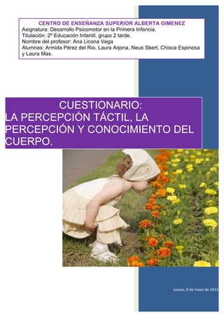  
	
  
	
  
	
  
	
  
	
  
	
  
	
  
	
  
	
  
Jueves,	
  8	
  de	
  mayo	
  de	
  2013	
  
CENTRO DE ENSEÑANZA SUPERIOR ALBERTA GIMENEZ
Asignatura: Desarrollo Psicomotor en la Primera Infancia.
Titulación: 2º Educación Infantil, grupo 2 tarde.
Nombre del profesor: Ana Licona Vega
Alumnas: Armida Pérez del Rio, Laura Arjona, Neus Sbert, Chisca Espinosa
y Laura Mas.
CUESTIONARIO:
LA PERCEPCIÓN TÁCTIL, LA
PERCEPCIÓN Y CONOCIMIENTO DEL
CUERPO.
 
