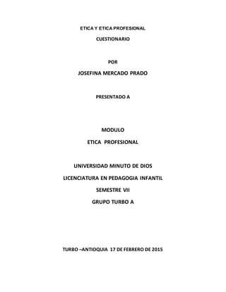 ETICA Y ETICA PROFESIONAL
CUESTIONARIO
POR
JOSEFINA MERCADO PRADO
PRESENTADO A
MODULO
ETICA PROFESIONAL
UNIVERSIDAD MINUTO DE DIOS
LICENCIATURA EN PEDAGOGIA INFANTIL
SEMESTRE VII
GRUPO TURBO A
TURBO –ANTIOQUIA 17 DE FEBRERO DE 2015
 