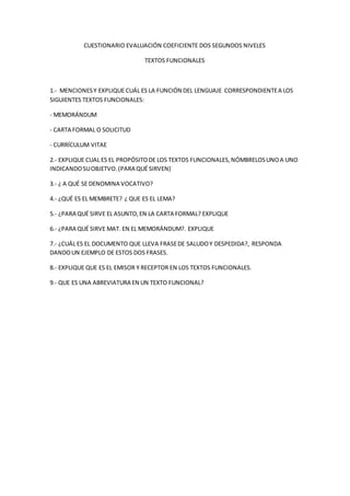 CUESTIONARIO EVALUACIÓN COEFICIENTE DOS SEGUNDOS NIVELES
TEXTOS FUNCIONALES
1.- MENCIONESY EXPLIQUE CUÁL ES LA FUNCIÓN DEL LENGUAJE CORRESPONDIENTEA LOS
SIGUIENTES TEXTOS FUNCIONALES:
- MEMORÁNDUM
- CARTA FORMAL O SOLICITUD
- CURRÍCULUM VITAE
2.- EXPLIQUE CUAL ES EL PROPÓSITODE LOS TEXTOS FUNCIONALES,NÓMBRELOSUNOA UNO
INDICANDOSUOBJETVO.(PARA QUÉ SIRVEN)
3.- ¿ A QUÉ SE DENOMINA VOCATIVO?
4.- ¿QUÉ ES EL MEMBRETE? ¿ QUE ES EL LEMA?
5.- ¿PARA QUÉ SIRVE EL ASUNTO,EN LA CARTA FORMAL? EXPLIQUE
6.- ¿PARA QUÉ SIRVE MAT. EN EL MEMORÁNDUM?. EXPLIQUE
7.- ¿CUÁL ES EL DOCUMENTO QUE LLEVA FRASEDE SALUDOY DESPEDIDA?, RESPONDA
DANDOUN EJEMPLO DE ESTOS DOS FRASES.
8.- EXPLIQUE QUE ES EL EMISOR Y RECEPTOR EN LOS TEXTOS FUNCIONALES.
9.- QUE ES UNA ABREVIATURA EN UN TEXTO FUNCIONAL?
 