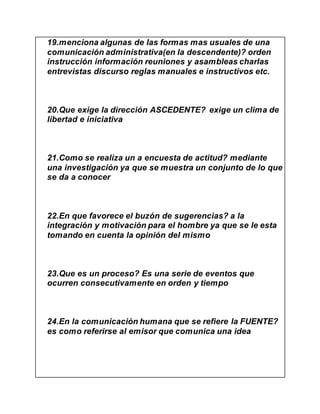 19.menciona algunas de las formas mas usuales de una
comunicación administrativa(en la descendente)? orden
instrucción información reuniones y asambleas charlas
entrevistas discurso reglas manuales e instructivos etc.
20.Que exige la dirección ASCEDENTE? exige un clima de
libertad e iniciativa
21.Como se realiza un a encuesta de actitud? mediante
una investigación ya que se muestra un conjunto de lo que
se da a conocer
22.En que favorece el buzón de sugerencias? a la
integración y motivación para el hombre ya que se le esta
tomando en cuenta la opinión del mismo
23.Que es un proceso? Es una serie de eventos que
ocurren consecutivamente en orden y tiempo
24.En la comunicación humana que se refiere la FUENTE?
es como referirse al emisor que comunica una idea
 