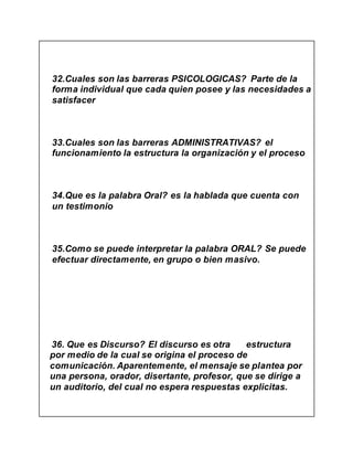 32.Cuales son las barreras PSICOLOGICAS? Parte de la
forma individual que cada quien posee y las necesidades a
satisfacer
33.Cuales son las barreras ADMINISTRATIVAS? el
funcionamiento la estructura la organización y el proceso
34.Que es la palabra Oral? es la hablada que cuenta con
un testimonio
35.Como se puede interpretar la palabra ORAL? Se puede
efectuar directamente, en grupo o bien masivo.
36. Que es Discurso? El discurso es otra estructura
por medio de la cual se origina el proceso de
comunicación. Aparentemente, el mensaje se plantea por
una persona, orador, disertante, profesor, que se dirige a
un auditorio, del cual no espera respuestas explicitas.
 