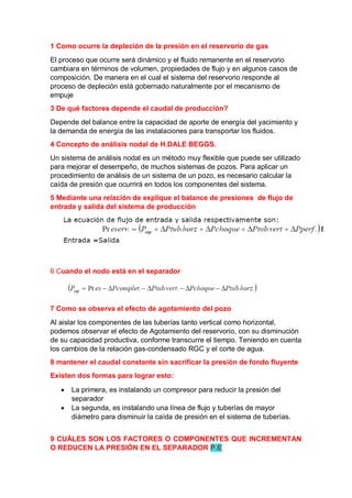 1 Como ocurre la depleción de la presión en el reservorio de gas
El proceso que ocurre será dinámico y el fluido remanente en el reservorio
cambiara en términos de volumen, propiedades de flujo y en algunos casos de
composición. De manera en el cual el sistema del reservorio responde al
proceso de depleción está gobernado naturalmente por el mecanismo de
empuje
3 De qué factores depende el caudal de producción?
Depende del balance entre la capacidad de aporte de energía del yacimiento y
la demanda de energía de las instalaciones para transportar los fluidos.
4 Concepto de análisis nodal de H.DALE BEGGS.
Un sistema de análisis nodal es un método muy flexible que puede ser utilizado
para mejorar el desempeño, de muchos sistemas de pozos. Para aplicar un
procedimiento de análisis de un sistema de un pozo, es necesario calcular la
caída de presión que ocurrirá en todos los componentes del sistema.
5 Mediante una relación de explique el balance de presiones de flujo de
entrada y salida del sistema de producción
6 Cuando el nodo está en el separador
7 Como se observa el efecto de agotamiento del pozo
Al aislar los componentes de las tuberías tanto vertical como horizontal,
podemos observar el efecto de Agotamiento del reservorio, con su disminución
de su capacidad productiva, conforme transcurre el tiempo. Teniendo en cuenta
los cambios de la relación gas-condensado RGC y el corte de agua.
8 mantener el caudal constante sin sacrificar la presión de fondo fluyente
Existen dos formas para lograr esto:
 La primera, es instalando un compresor para reducir la presión del
separador
 La segunda, es instalando una línea de flujo y tuberías de mayor
diámetro para disminuir la caída de presión en el sistema de tuberías.
9 CUÁLES SON LOS FACTORES O COMPONENTES QUE INCREMENTAN
O REDUCEN LA PRESIÓN EN EL SEPARADOR P.E
 