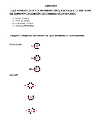 CUESTIONARIO
1) QUE NOMBRESELE DA A LA REPRESENTACION QUEINDICA QUELOS ELECTRONES
DEL ÚLTIMO NIVEL DE ENERGÍA SE ESCRIBEN EN FORMA DEPUNTOS.
a) ENLACE QUIMICO
b) REGLA DEL OCTETO
c) ESTRUCTURA DE LEWIS
d) TODASLAS ANTERIORES
2) Segúnel conceptode la Estructurade Lewis encierre laestructuracorrecta.
Cloruro de sodio
Agua (H2O)
 