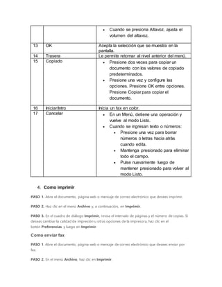  Cuando se presiona Altavoz, ajusta el
volumen del altavoz.
13 OK Acepta la selección que se muestra en la
pantalla.
14 Trasera Le permite retornar al nivel anterior del menú.
15 Copiado  Presione dos veces para copiar un
documento con los valores de copiado
predeterminados.
 Presione una vez y configure las
opciones. Presione OK entre opciones.
Presione Copiar para copiar el
documento.
16 Iniciar/Intro Inicia un fax en color.
17 Cancelar  En un Menú, detiene una operación y
vuelve al modo Listo.
 Cuando se ingresan texto o números:
 Presione una vez para borrar
números o letras hacia atrás
cuando edita.
 Mantenga presionado para eliminar
todo el campo.
 Pulse nuevamente luego de
mantener presionado para volver al
modo Listo.
4. Como imprimir
PASO 1. Abre el documento, página web o mensaje de correo electrónico que desees imprimir.
PASO 2. Haz clic en el menú Archivo y, a continuación, en Imprimir.
PASO 3. En el cuadro de diálogo Imprimir, revisa el intervalo de páginas y el número de copias. Si
deseas cambiar la calidad de impresión u otras opciones de la impresora, haz clic en el
botón Preferencias y luego en Imprimir.
Como enviar fax
PASO 1. Abre el documento, página web o mensaje de correo electrónico que desees enviar por
fax.
PASO 2. En el menú Archivo, haz clic en Imprimir.
 