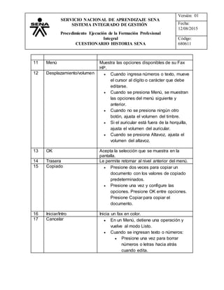 Versión: 01
Fecha:
12/08/2015
Código:
680611
SERVICIO NACIONAL DE APRENDIZAJE SENA
SISTEMA INTEGRADO DE GESTIÓN
Procedimiento Ejecución de la Formación Profesional
Integral
CUESTIONARIO HISTORIA SENA
11 Menú Muestra las opciones disponibles de su Fax
HP.
12 Desplazamiento/volumen  Cuando ingresa números o texto, mueve
el cursor al dígito o carácter que debe
editarse.
 Cuando se presiona Menú, se muestran
las opciones del menú siguiente y
anterior.
 Cuando no se presiona ningún otro
botón, ajusta el volumen del timbre.
 Si el auricular está fuera de la horquilla,
ajusta el volumen del auricular.
 Cuando se presiona Altavoz, ajusta el
volumen del altavoz.
13 OK Acepta la selección que se muestra en la
pantalla.
14 Trasera Le permite retornar al nivel anterior del menú.
15 Copiado  Presione dos veces para copiar un
documento con los valores de copiado
predeterminados.
 Presione una vez y configure las
opciones. Presione OK entre opciones.
Presione Copiar para copiar el
documento.
16 Iniciar/Intro Inicia un fax en color.
17 Cancelar  En un Menú, detiene una operación y
vuelve al modo Listo.
 Cuando se ingresan texto o números:
 Presione una vez para borrar
números o letras hacia atrás
cuando edita.
 
