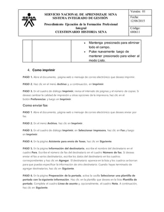 Versión: 01
Fecha:
12/08/2015
Código:
680611
SERVICIO NACIONAL DE APRENDIZAJE SENA
SISTEMA INTEGRADO DE GESTIÓN
Procedimiento Ejecución de la Formación Profesional
Integral
CUESTIONARIO HISTORIA SENA
 Mantenga presionado para eliminar
todo el campo.
 Pulse nuevamente luego de
mantener presionado para volver al
modo Listo.
4. Como imprimir
PASO 1. Abre el documento, página web o mensaje de correo electrónico que desees imprimir.
PASO 2. Haz clic en el menú Archivo y, a continuación, en Imprimir.
PASO 3. En el cuadro de diálogo Imprimir, revisa el intervalo de páginas y el número de copias. Si
deseas cambiar la calidad de impresión u otras opciones de la impresora, haz clic en el
botón Preferencias y luego en Imprimir.
Como enviar fax
PASO 1. Abre el documento, página web o mensaje de correo electrónico que desees enviar por
fax.
PASO 2. En el menú Archivo, haz clic en Imprimir.
PASO 3. En el cuadro de diálogo Imprimir, en Seleccionar impresora, haz clic en Fax y luego
en Imprimir.
PASO 4. En la página Asistente para envío de faxes, haz clic en Siguiente.
PASO 5. En la página Información del destinatario, escribe el nombre del destinatario en el
cuadro Para. Escribe el número de fax del destinatario en el cuadro Número de fax. Si deseas
enviar el fax a varios destinatarios, escribe los datos del destinatario en los cuadros
correspondientes y haz clic en Agregar. El destinatario aparece en la lista y los cuadros se borran
para que puedas especificar la información de otro destinatario. Cuando hayas terminado de
agregar destinatarios, haz clic en Siguiente.
PASO 6. En la página Preparación de la portada, activa la casilla Seleccionar una plantilla de
portada con la siguiente información. Haz clic en la plantilla que desees en la lista Plantilla de
portada. Completa el cuadro Línea de asunto y, opcionalmente, el cuadro Nota. A continuación,
haz clic en Siguiente.
 