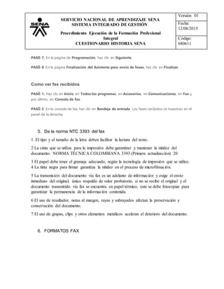 Versión: 01
Fecha:
12/08/2015
Código:
680611
SERVICIO NACIONAL DE APRENDIZAJE SENA
SISTEMA INTEGRADO DE GESTIÓN
Procedimiento Ejecución de la Formación Profesional
Integral
CUESTIONARIO HISTORIA SENA
PASO 7. En la página de Programación, haz clic en Siguiente.
PASÓ 8. En la página Finalización del Asistente para envío de faxes, haz clic en Finalizar.
Como ver fax recibidos
PASÓ 1. Haz clic en Inicio, en Todos los programas, en Accesorios, en Comunicaciones, en Fax y,
por último, en Consola de fax.
PASÓ 2. En la consola de fax, haz clic en Bandeja de entrada. Los faxes recibidos se muestran en el
panel de la derecha.
5. De la norma NTC 3393 del fax
1. El tipo y el tamaño de la letra deben facilitar la lectura del texto.
2 La cinta que se utiliza para la impresión debe garantizar y mantener la nitidez del
documento. NORMA TÉCNICA COLOMBIANA 3393 (Primera actualización) 20
3 El papel debe tener el gramaje adecuado, según la tecnología de impresión que se utilice.
4 La tinta negra para firmar garantiza la nitidez en el proceso de microfilmación.
5 La transmisión del documento vía fax es un adelanto de información y exige el envío
inmediato del original, único respaldo de valor probatorio, si no se recibe el original y el
documento transmitido vía fax se encuentra en papel térmico, este se debe fotocopiar para
garantizar la permanencia de la información contenida.
6 El uso de resaltador, notas al margen, rayas y subrayados afectan la preservación y
conservación del documento.
7 El uso de grapas, clips y otros elementos metálicos aceleran el deterioro del documento.
6. FORMATOS FAX
 