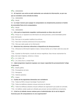 B).- VERDADERO
59.- Al imprimir una carta se está realizando una entrada de información, es por eso
que se considera como entrada de datos
A).- VERDADERO
B).- FALSO
60.- La mejor manera para apagar la computadora es simplemente presionar el botón
de encendido físico de la computadora.
A).- FALSO
B).- VERDADERO
61.- ¿Por qué es importante respaldar continuamente un disco duro de red?
A).- Porque es un repositorio de información de varias personas y sería lamentable perder
tanta información
B).- Para que no se puedan modificar los archivos
C).- Para tener versiones anteriores de los documentos
D).- Para que nadie pueda ver la información
62.- Relaciona las columnas referentes a dispositivos de almacenamiento
A).- Almacena la información digital en base a marcas hechas con un láser sobre las caras del
disco
B).- Guardan la información a través de marcas magnéticas. Esas marcas representan los
datos, bien sean imágenes, números o música
1).- [ A ] DVD / CD
2).- [ B ] Disco Duro y Unidad Flash
63.- ¿Qué programas requieren equipos con mayor capacidad de procesamiento? (elige
2 opciones)
A).- Diseño gráfico
B).- Procesadores de texto
C).- Mensajería
D).- Sistema operativo
E).- Juegos
64.- Cuáles de los siguientes elementos son verdaderos
A).- Todas los PDA’s incluyen tecnología “touchscreen”.
B).- Todos los teléfonos celulares incluyen servicios de internet.
C).- Todos los teléfonos celulares incluyen software de organización que puede ser activado.
D).- Un teléfono celular puede ser utilizado para proveer servicios telefónicos únicamente.
65.- ¿Cuál es el método menos costoso para el administrador de la red al adquirir
licencias para 25 computadoras en una organización?

 