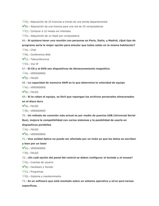 A).- Adquisición de 25 licencias a través de una tienda departamental
B).- Adquisición de una licencia para una red de 25 computadoras
C).- Comprar a 12 meses sin intereses
D).- Adquisición de un SaaS por computadora
66.- Si quisiera tener una reunión con personas en Paris, Italia, y Madrid, ¿Qué tipo de
programa sería la mejor opción para simular que todos estén en la misma habitación?
A).- Chat
B).- Conferencia Web
C).- Teleconferencia
D).- Voz IP
67.- El CD y el DVD son dispositivos de Almacenamiento magnético
A).- VERDADERO
B).- FALSO
68.- La capacidad de memoria RAM es lo que determina la velocidad de equipo
A).- VERDADERO
B).- FALSO
69.- Si te roban el equipo, es fácil que repongas los archivos personales almacenados
en el disco duro
A).- FALSO
B).- VERDADERO
70.- Un método de conexión más actual es por medio de puertos USB (Universal Serial
Bus), mejora la compatibilidad con varios sistemas y la posibilidad de usarla en
dispositivos portátiles
A).- FALSO
B).- VERDADERO
71.- Una unidad óptica no puede ser afectada por un imán ya que los datos se escriben
y leen por un laser
A).- VERDADERO
B).- FALSO
72.- ¿En cuál opción del panel del control se deben configurar el teclado y el mouse?
A).- Cuentas de usuario
B).- Hardware y Sonido
C).- Programas
D).- Sistema y mantenimiento
73.- Es un software que está montado sobre un sistema operativo y sirve para tareas
específicas.

 
