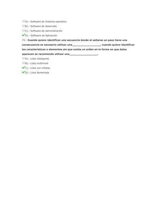 A).- Software de Sistema operativo
B).- Software de desarrollo
C).- Software de administración
D).- Software de Aplicación
74.- Cuando quiere identificar una secuencia donde el saltarse un paso tiene una
consecuencia es necesario utilizar una_________________, cuando quiere identificar
las características o elementos sin que exista un orden en la forma en que éstos
aparecen se recomienda utilizar una_________________.
A).- Lista inteligente
B).- Lista multinivel
C).- Lista con viñetas
D).- Lista Numerada

 