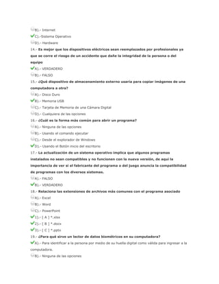 B).- Internet
C).-Sistema Operativo
D).- Hardware
14.- Es mejor que los dispositivos eléctricos sean reemplazados por profesionales ya
que se corre el riesgo de un accidente que dañe la integridad de la persona o del
equipo
A).- VERDADERO
B).- FALSO
15.- ¿Qué dispositivo de almacenamiento externo usaría para copiar imágenes de una
computadora a otra?
A).- Disco Duro
B).- Memoria USB
C).- Tarjeta de Memoria de una Cámara Digital
D).- Cualquiera de las opciones
16.- ¿Cuál es la forma más común para abrir un programa?
A).- Ninguna de las opciones
B).- Usando el comando ejecutar
C).- Desde el explorador de Windows
D).- Usando el Botón inicio del escritorio
17.- La actualización de un sistema operativo implica que algunos programas
instalados no sean compatibles y no funcionen con la nueva versión, de aquí la
importancia de ver si el fabricante del programa o del juego anuncia la compatibilidad
de programas con los diversos sistemas.
A).- FALSO
B).- VERDADERO
18.- Relaciona las extensiones de archivos más comunes con el programa asociado
A).- Excel
B).- Word
C).- PowerPoint
1).- [ A ] *.xlsx
2).- [ B ] *.docx
3).- [ C ] *.pptx
19.- ¿Para qué sirve un lector de datos biométricos en su computadora?
A).- Para identificar a la persona por medio de su huella digital como válida para ingresar a la
computadora.
B).- Ninguna de las opciones

 