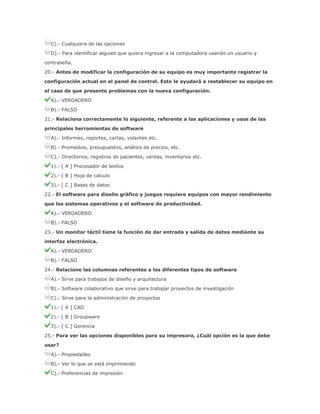 C).- Cualquiera de las opciones
D).- Para identificar alguien que quiera ingresar a la computadora usando un usuario y
contraseña.
20.- Antes de modificar la configuración de su equipo es muy importante registrar la
configuración actual en el panel de control. Esto le ayudará a restablecer su equipo en
el caso de que presente problemas con la nueva configuración.
A).- VERDADERO
B).- FALSO
21.- Relaciona correctamente lo siguiente, referente a las aplicaciones y usos de las
principales herramientas de software
A).- Informes, reportes, cartas, volantes etc.
B).- Promedios, presupuestos, análisis de precios, etc.
C).- Directorios, registros de pacientes, ventas, inventarios etc.
1).- [ A ] Procesador de textos
2).- [ B ] Hoja de calculo
3).- [ C ] Bases de datos
22.- El software para diseño gráfico y juegos requiere equipos con mayor rendimiento
que los sistemas operativos y el software de productividad.
A).- VERDADERO
B).- FALSO
23.- Un monitor táctil tiene la función de dar entrada y salida de datos mediante su
interfaz electrónica.
A).- VERDADERO
B).- FALSO
24.- Relacione las columnas referentes a los diferentes tipos de software
A).- Sirve para trabajos de diseño y arquitectura
B).- Software colaborativo que sirve para trabajar proyectos de investigación
C).- Sirve para la administración de proyectos
1).- [ A ] CAD
2).- [ B ] Groupware
3).- [ C ] Gerencia
25.- Para ver las opciones disponibles para su impresora, ¿Cuál opción es la que debe
usar?
A).- Propiedades
B).- Ver lo que se está imprimiendo
C).- Preferencias de impresión

 