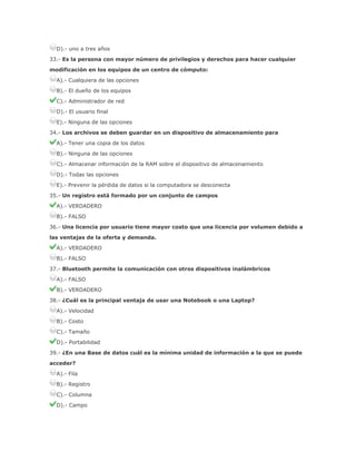 D).- uno a tres años
33.- Es la persona con mayor número de privilegios y derechos para hacer cualquier
modificación en los equipos de un centro de cómputo:
A).- Cualquiera de las opciones
B).- El dueño de los equipos
C).- Administrador de red
D).- El usuario final
E).- Ninguna de las opciones
34.- Los archivos se deben guardar en un dispositivo de almacenamiento para
A).- Tener una copia de los datos
B).- Ninguna de las opciones
C).- Almacenar información de la RAM sobre el dispositivo de almacenamiento
D).- Todas las opciones
E).- Prevenir la pérdida de datos si la computadora se desconecta
35.- Un registro está formado por un conjunto de campos
A).- VERDADERO
B).- FALSO
36.- Una licencia por usuario tiene mayor costo que una licencia por volumen debido a
las ventajas de la oferta y demanda.
A).- VERDADERO
B).- FALSO
37.- Bluetooth permite la comunicación con otros dispositivos inalámbricos
A).- FALSO
B).- VERDADERO
38.- ¿Cuál es la principal ventaja de usar una Notebook o una Laptop?
A).- Velocidad
B).- Costo
C).- Tamaño
D).- Portabilidad
39.- ¿En una Base de datos cuál es la mínima unidad de información a la que se puede
acceder?
A).- Fila
B).- Registro
C).- Columna
D).- Campo

 