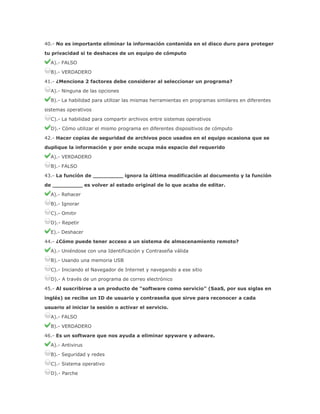 40.- No es importante eliminar la información contenida en el disco duro para proteger
tu privacidad si te deshaces de un equipo de cómputo
A).- FALSO
B).- VERDADERO
41.- ¿Menciona 2 factores debe considerar al seleccionar un programa?
A).- Ninguna de las opciones
B).- La habilidad para utilizar las mismas herramientas en programas similares en diferentes
sistemas operativos
C).- La habilidad para compartir archivos entre sistemas operativos
D).- Cómo utilizar el mismo programa en diferentes dispositivos de cómputo
42.- Hacer copias de seguridad de archivos poco usados en el equipo ocasiona que se
duplique la información y por ende ocupa más espacio del requerido
A).- VERDADERO
B).- FALSO
43.- La función de _________ ignora la última modificación al documento y la función
de _________ es volver al estado original de lo que acaba de editar.
A).- Rehacer
B).- Ignorar
C).- Omitir
D).- Repetir
E).- Deshacer
44.- ¿Cómo puede tener acceso a un sistema de almacenamiento remoto?
A).- Uniéndose con una Identificación y Contraseña válida
B).- Usando una memoria USB
C).- Iniciando el Navegador de Internet y navegando a ese sitio
D).- A través de un programa de correo electrónico
45.- Al suscribirse a un producto de “software como servicio” (SaaS, por sus siglas en
inglés) se recibe un ID de usuario y contraseña que sirve para reconocer a cada
usuario al iniciar la sesión o activar el servicio.
A).- FALSO
B).- VERDADERO
46.- Es un software que nos ayuda a eliminar spyware y adware.
A).- Antivirus
B).- Seguridad y redes
C).- Sistema operativo
D).- Parche

 