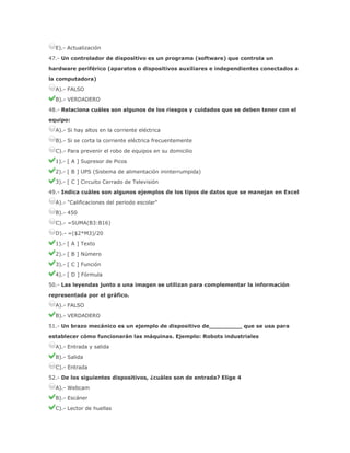 E).- Actualización
47.- Un controlador de dispositivo es un programa (software) que controla un
hardware periférico (aparatos o dispositivos auxiliares e independientes conectados a
la computadora)
A).- FALSO
B).- VERDADERO
48.- Relaciona cuáles son algunos de los riesgos y cuidados que se deben tener con el
equipo:
A).- Si hay altos en la corriente eléctrica
B).- Si se corta la corriente eléctrica frecuentemente
C).- Para prevenir el robo de equipos en su domicilio
1).- [ A ] Supresor de Picos
2).- [ B ] UPS (Sistema de alimentación ininterrumpida)
3).- [ C ] Circuito Cerrado de Televisión
49.- Indica cuáles son algunos ejemplos de los tipos de datos que se manejan en Excel
A).- "Calificaciones del periodo escolar"
B).- 450
C).- =SUMA(B3:B16)
D).- =($2*M3)/20
1).- [ A ] Texto
2).- [ B ] Número
3).- [ C ] Función
4).- [ D ] Fórmula
50.- Las leyendas junto a una imagen se utilizan para complementar la información
representada por el gráfico.
A).- FALSO
B).- VERDADERO
51.- Un brazo mecánico es un ejemplo de dispositivo de_________ que se usa para
establecer cómo funcionarán las máquinas. Ejemplo: Robots industriales
A).- Entrada y salida
B).- Salida
C).- Entrada
52.- De los siguientes dispositivos, ¿cuáles son de entrada? Elige 4
A).- Webcam
B).- Escáner
C).- Lector de huellas

 