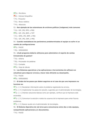 D).- Micrófono
E).- Cámara fotográfica
F).- Proyector
G).- Brazo robótico
H).- Altavoces
53.- Son ejemplo de las extensiones de archivos gráficos (imágenes) más comunes
A).- GIF, JPG, MP3, o PNG
B).- GIF, JPG, BMP, o TIFF
C).- WMA, JPG, BMP, o PNG
D).- GIF, JPG, SWF, o PNG
54.- Cuando reestableces los parámetros predeterminados el equipo no sufre ni un
cambio de configuraciones
A).- FALSO
B).- VERDADERO
55.- ¿Cuál programa debería utilizarse para administrar el reporte de ventas
trimestrales de gastos?
A).- Utilería
B).- Procesador de palabras
C).- Contable
D).- Hoja de cálculo
56.- Los Sistemas operativos y las aplicaciones o herramientas de software se
actualizan para depurar errores y hacer más eficiente su desempeño.
A).- FALSO
B).- VERDADERO
57.- El órden de los pasos que deben seguirse en el caso de que una impresora no
funcione es:
1).- [ 2 ] Recolectar información sobre el problema registrando los errores.
2).- [ 4 ] Implementar los pasos de solución, sugeridos por el administrador de tecnologías.
3).- [ 1 ] Intentar soluciones básicas como por ejemplo, verificar que la impresora está
encendida.
4).- [ 5 ] Comunicar la solución a todos los usuarios de la impresora para evitar futuros
problemas.
5).- [ 3 ] Buscar ayuda con el administrador de tecnologías.
58.- El Sistema Operativo de red sirve para comunicarse entre dos o más equipos,
compartiendo aplicaciones y/o documentos.
A).- FALSO

 