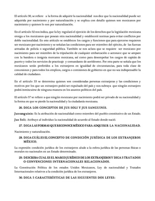 El artículo 30, se refiere a la forma de adquirir la nacionalidad nos dice que la nacionalidad puede ser
adquirida por nacimiento y por naturalización y se explica con detalle quienes son mexicanos por
nacimiento y quienes lo son por naturalización.
En el artículo 32 nos indica, que la ley regulará el ejercicio de los derechos que la legislación mexicana
otorga a los mexicanos que posean otra nacionalidad y establecerá normas para evitar conflictos por
doble nacionalidad. En este artículo se estableces los cargos y funciones que para ejercerse requieren
ser mexicano por nacimiento y se señalan las condiciones para ser miembro del ejército, de las fuerzas
armadas de policía o seguridad pública. También se nos aclara que se requiere ser mexicano por
nacimiento para ser miembro de la tripulación de cualquier embarcación o aeronave que se ampare
con la bandera o insignia mercante mexicana, así como para desempeñar los cargos de capitán de
puerto y todos los servicios de practicaje y comandante de aeródromo. Por otra parte se señala que los
mexicanos serán preferidos a los extranjeros en igualdad de circunstancias, para toda clase de
concesiones y para todos los empleos, cargos o comisiones de gobierno en que no sea indispensable la
calidad de ciudadano.
En el artículo 33 se determina quienes son consideradas personas extranjeras y las condiciones y
motivos por los que un extranjero podrá ser expulsado del país y nos subraya que ningún extranjero
podrá inmiscuirse de ninguna manera en los asuntos políticos del país.
El artículo 37 se refiere a que ningún mexicano por nacimiento podrá ser privado de su nacionalidad y
la forma en que se pierde la nacionalidad y la ciudadanía mexicana.
26. DIGA LOS CONCEPTOS DE JUS SOLI Y JUS SANGUINIS.
Jus sanguinis: Es la atribución de nacionalidad como miembro del pueblo constitutivo de un Estado.
Jus Soli: Atribuye al individuo la nacionalidad de acuerdo al Estado donde nació.
27. DIGA LASFORMAS QUERECONOCEMÉXICO PARA ADQUIRIR LA NACIONALIDAD.
Nacimiento y naturalización.
28. DIGA CUÁLES EL CONCEPTO DE CONDICIÓN JURÍDICA DE LOS EXTRANJEROS
MÉXICO.
La expresión condición jurídica de los extranjeros alude a la esfera jurídica de las personas físicas o
morales no nacionales en un Estado determinado.
29. DESCRIBA CUAL ES EL MARCO JURÍDICO DE LOS EXTRANJEROSY DIGA 3 TRATADOS
O CONVENCIONES INTERNACIONALES RELACIONADOS.
La Constitución Política de los estados Unidos Mexicanos, Ley de nacionalidad y Tratados
Internacionales relativos a la condición jurídica de los extranjeros.
30. DIGA 5 CARACTERÍSTICAS DE LAS SIGUIENTES DOS LEYES:
 